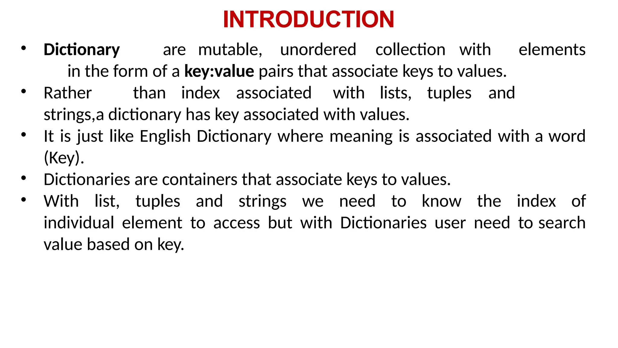INTRODUCTION
• Dictionary are mutable, unordered collection with elements
in the form of a key:value pairs that associate keys to values.
• Rather than index associated with lists, tuples and
strings,a dictionary has key associated with values.
• It is just like English Dictionary where meaning is associated with a word
(Key).
• Dictionaries are containers that associate keys to values.
• With list, tuples and strings we need to know the index of
individual element to access but with Dictionaries user need to search
value based on key.
 