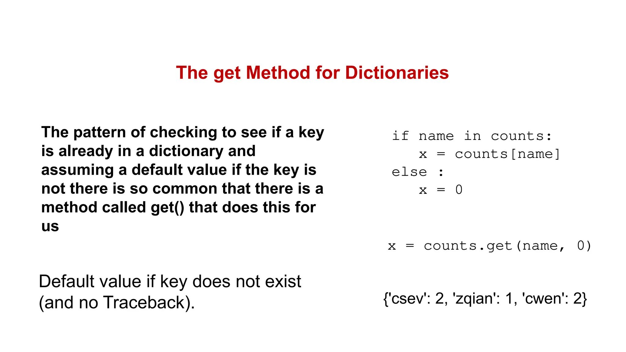 The get Method for Dictionaries
The pattern of checking to see if a key
is already in a dictionary and
assuming a default value if the key is
not there is so common that there is a
method called get() that does this for
us
if name in counts:
x = counts[name]
else :
x = 0
x = counts.get(name, 0)
Default value if key does not exist
(and no Traceback). {'csev': 2, 'zqian': 1, 'cwen': 2}
 