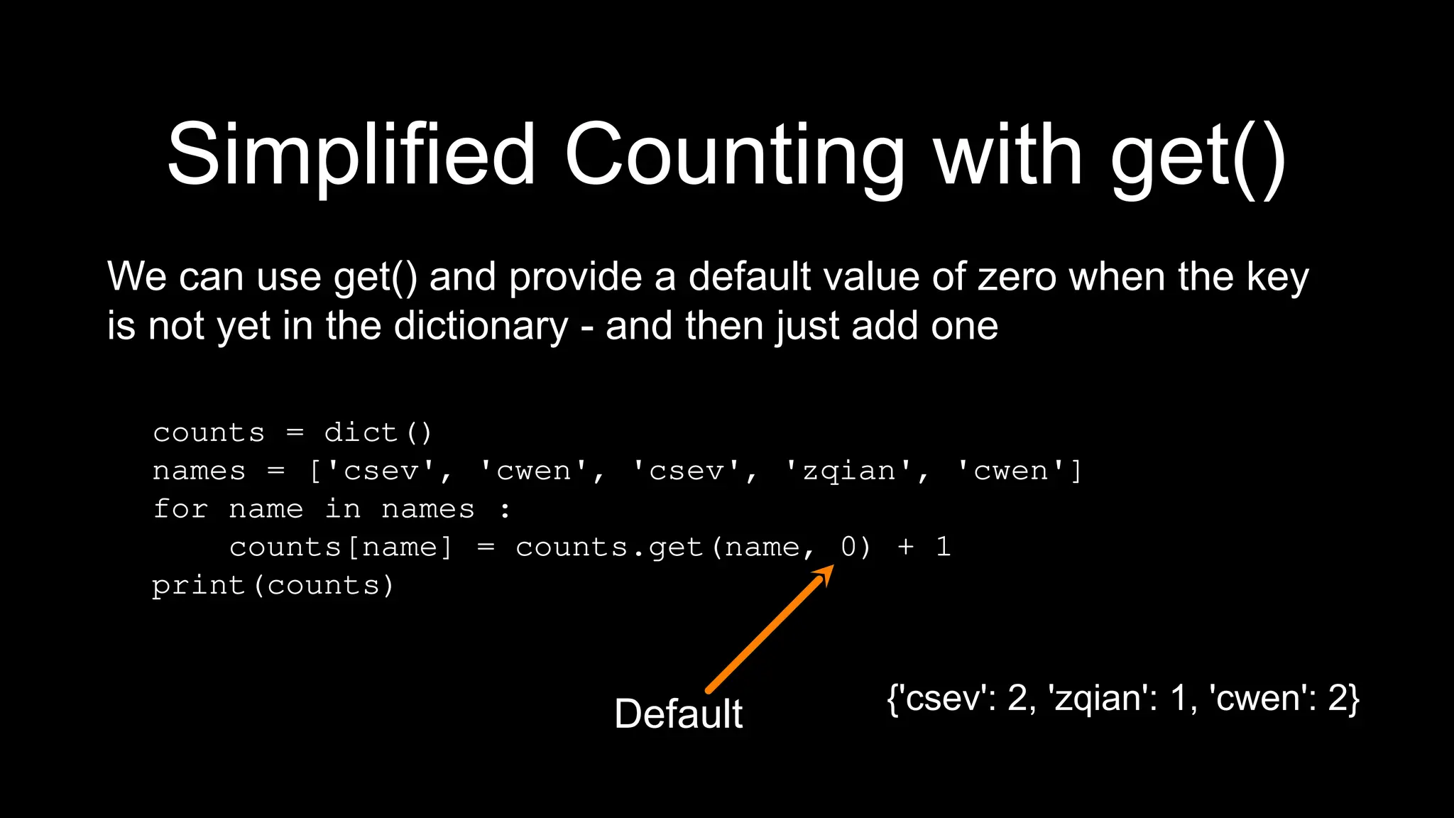 Simplified Counting with get()
We can use get() and provide a default value of zero when the key
is not yet in the dictionary - and then just add one
counts = dict()
names = ['csev', 'cwen', 'csev', 'zqian', 'cwen']
for name in names :
counts[name] = counts.get(name, 0) + 1
print(counts)
Default {'csev': 2, 'zqian': 1, 'cwen': 2}
 