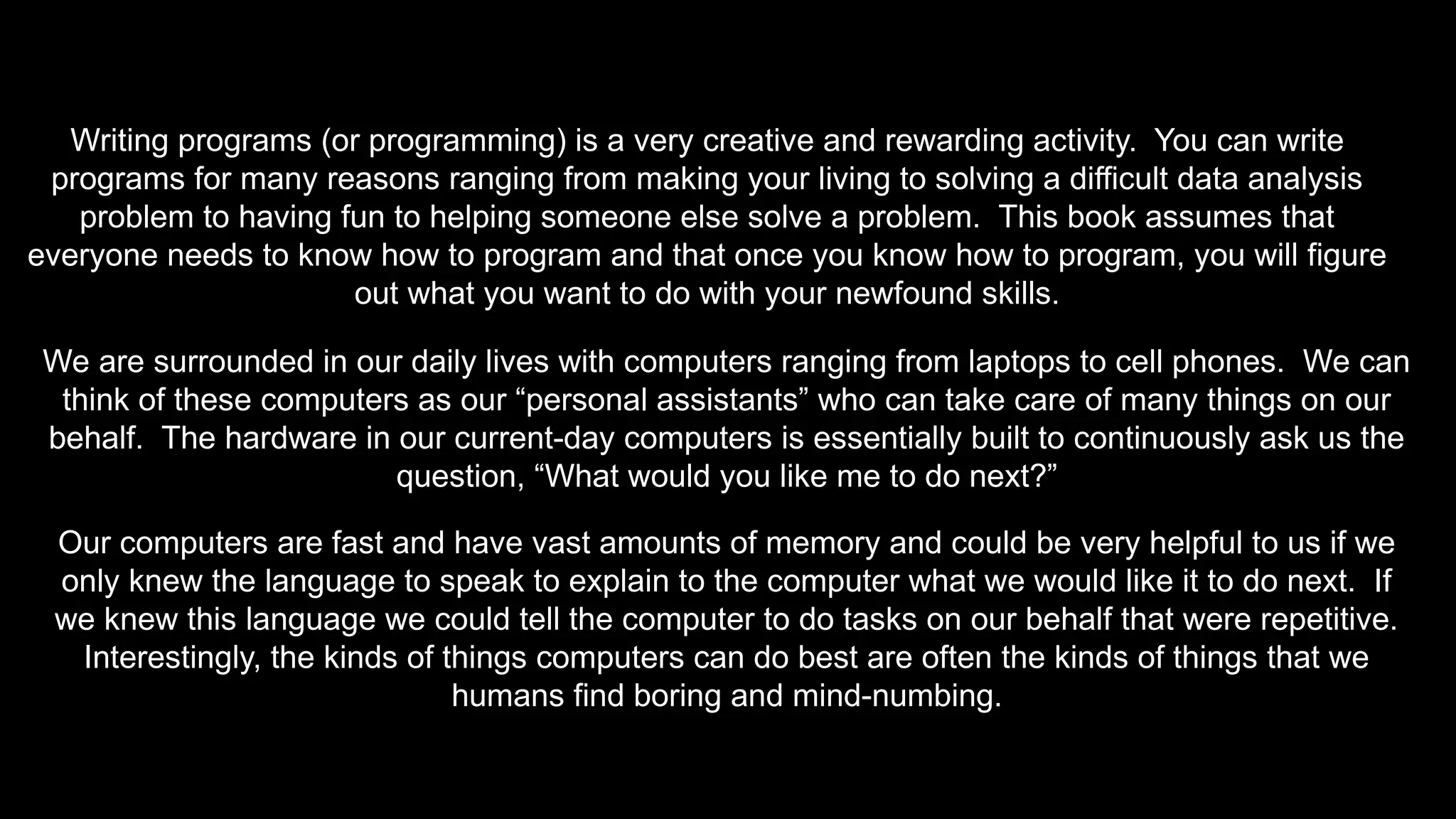 Writing programs (or programming) is a very creative and rewarding activity. You can write
programs for many reasons ranging from making your living to solving a difficult data analysis
problem to having fun to helping someone else solve a problem. This book assumes that
everyone needs to know how to program and that once you know how to program, you will figure
out what you want to do with your newfound skills.
We are surrounded in our daily lives with computers ranging from laptops to cell phones. We can
think of these computers as our “personal assistants” who can take care of many things on our
behalf. The hardware in our current-day computers is essentially built to continuously ask us the
question, “What would you like me to do next?”
Our computers are fast and have vast amounts of memory and could be very helpful to us if we
only knew the language to speak to explain to the computer what we would like it to do next. If
we knew this language we could tell the computer to do tasks on our behalf that were repetitive.
Interestingly, the kinds of things computers can do best are often the kinds of things that we
humans find boring and mind-numbing.
 