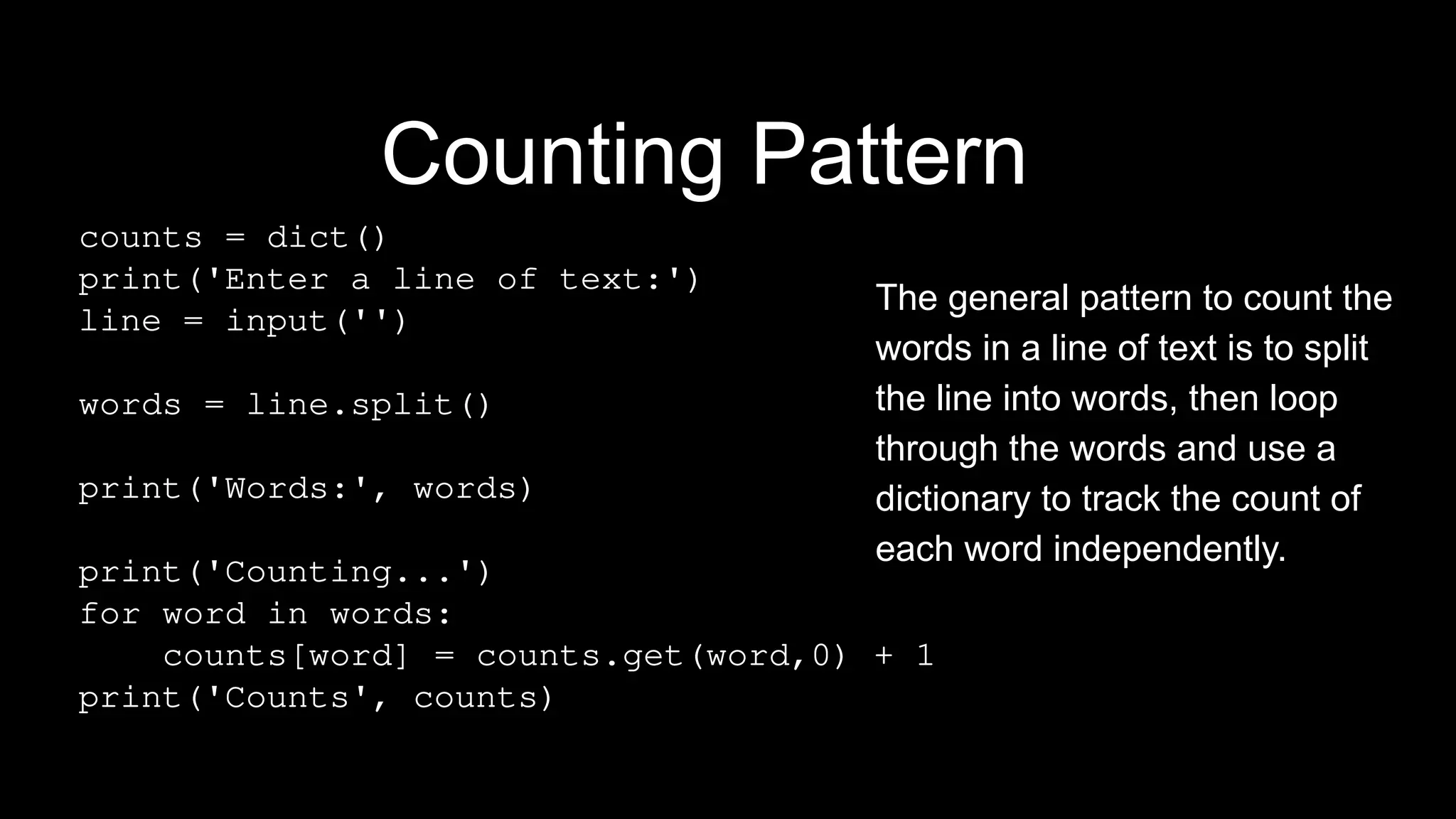 Counting Pattern
counts = dict()
print('Enter a line of text:')
line = input('')
words = line.split()
print('Words:', words)
print('Counting...')
for word in words:
counts[word] = counts.get(word,0) + 1
print('Counts', counts)
The general pattern to count the
words in a line of text is to split
the line into words, then loop
through the words and use a
dictionary to track the count of
each word independently.
 