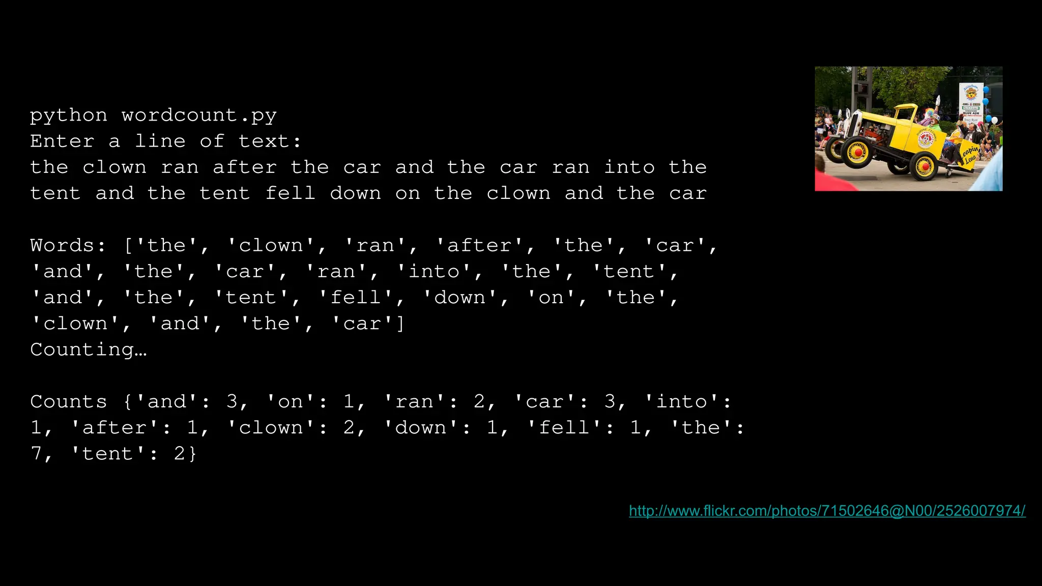 python wordcount.py
Enter a line of text:
the clown ran after the car and the car ran into the
tent and the tent fell down on the clown and the car
Words: ['the', 'clown', 'ran', 'after', 'the', 'car',
'and', 'the', 'car', 'ran', 'into', 'the', 'tent',
'and', 'the', 'tent', 'fell', 'down', 'on', 'the',
'clown', 'and', 'the', 'car']
Counting…
Counts {'and': 3, 'on': 1, 'ran': 2, 'car': 3, 'into':
1, 'after': 1, 'clown': 2, 'down': 1, 'fell': 1, 'the':
7, 'tent': 2}
http://www.flickr.com/photos/71502646@N00/2526007974/
 