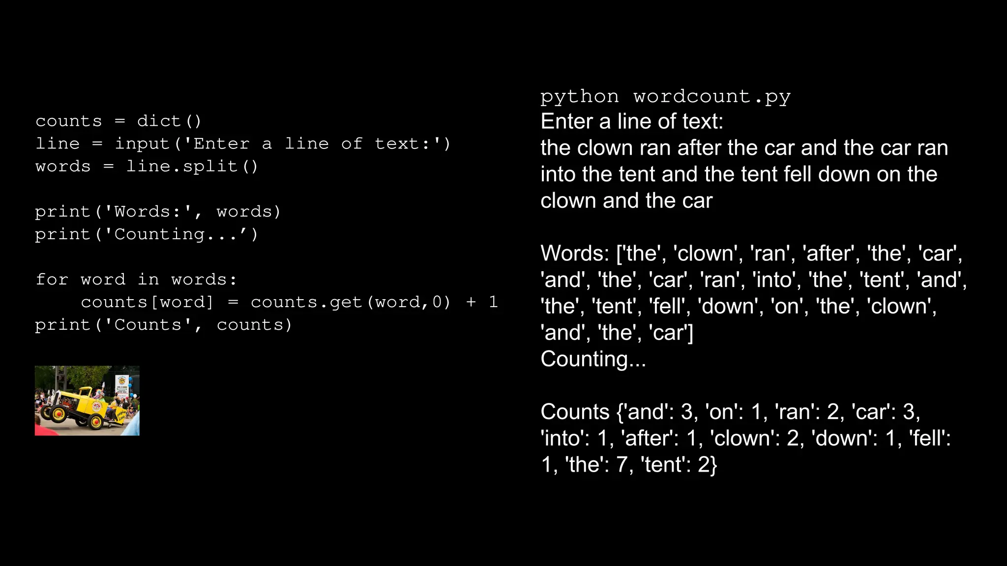 counts = dict()
line = input('Enter a line of text:')
words = line.split()
print('Words:', words)
print('Counting...’)
for word in words:
counts[word] = counts.get(word,0) + 1
print('Counts', counts)
python wordcount.py
Enter a line of text:
the clown ran after the car and the car ran
into the tent and the tent fell down on the
clown and the car
Words: ['the', 'clown', 'ran', 'after', 'the', 'car',
'and', 'the', 'car', 'ran', 'into', 'the', 'tent', 'and',
'the', 'tent', 'fell', 'down', 'on', 'the', 'clown',
'and', 'the', 'car']
Counting...
Counts {'and': 3, 'on': 1, 'ran': 2, 'car': 3,
'into': 1, 'after': 1, 'clown': 2, 'down': 1, 'fell':
1, 'the': 7, 'tent': 2}
 