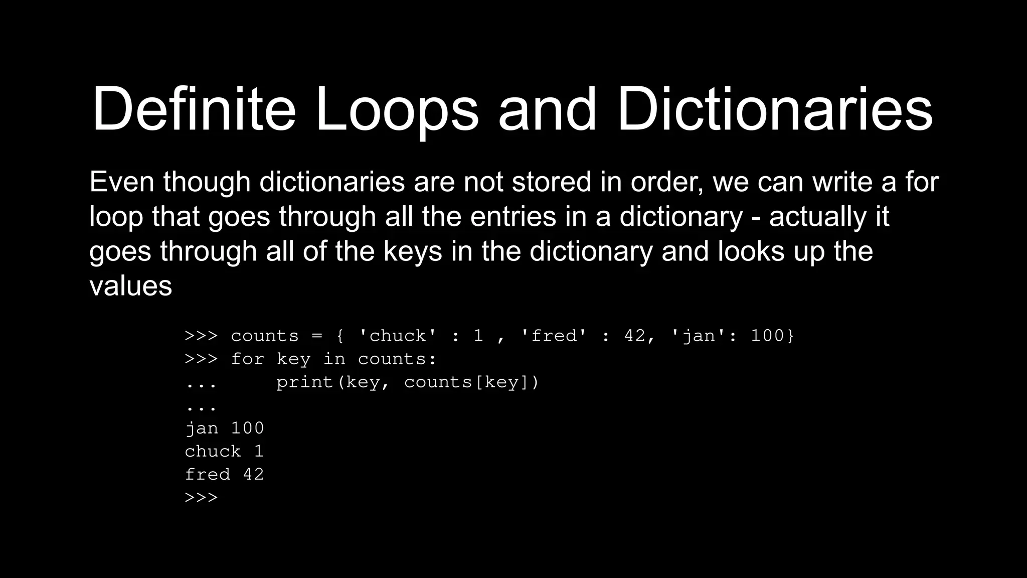 Definite Loops and Dictionaries
Even though dictionaries are not stored in order, we can write a for
loop that goes through all the entries in a dictionary - actually it
goes through all of the keys in the dictionary and looks up the
values
>>> counts = { 'chuck' : 1 , 'fred' : 42, 'jan': 100}
>>> for key in counts:
... print(key, counts[key])
...
jan 100
chuck 1
fred 42
>>>
 