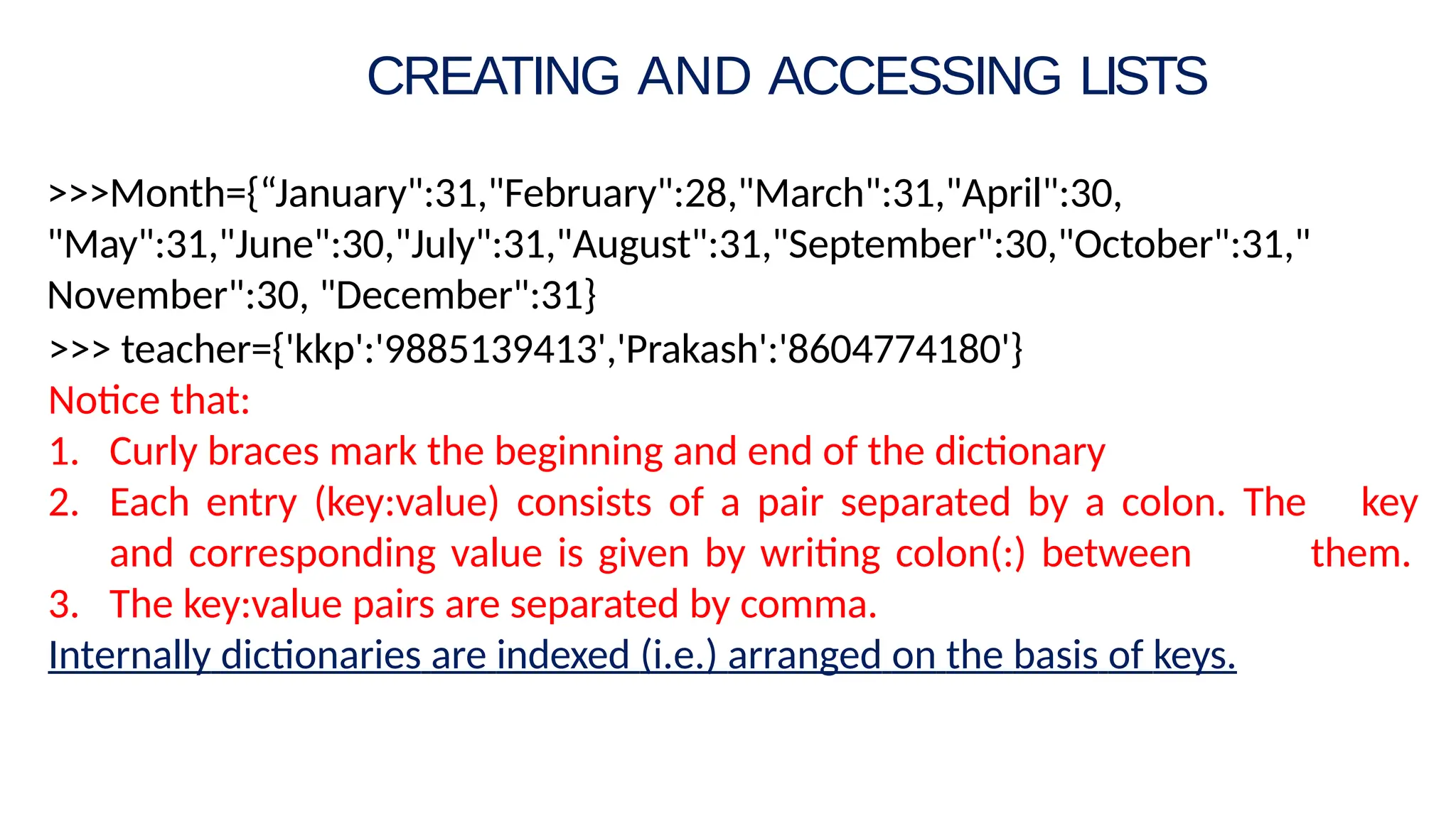 >>>Month={“January":31,"February":28,"March":31,"April":30,
"May":31,"June":30,"July":31,"August":31,"September":30,"October":31,"
November":30, "December":31}
>>> teacher={'kkp':'9885139413','Prakash':'8604774180'}
Notice that:
1. Curly braces mark the beginning and end of the dictionary
2. Each entry (key:value) consists of a pair separated by a colon. The key
and corresponding value is given by writing colon(:) between them.
3. The key:value pairs are separated by comma.
Internally dictionaries are indexed (i.e.) arranged on the basis of keys.
CREATING AND ACCESSING LISTS
 