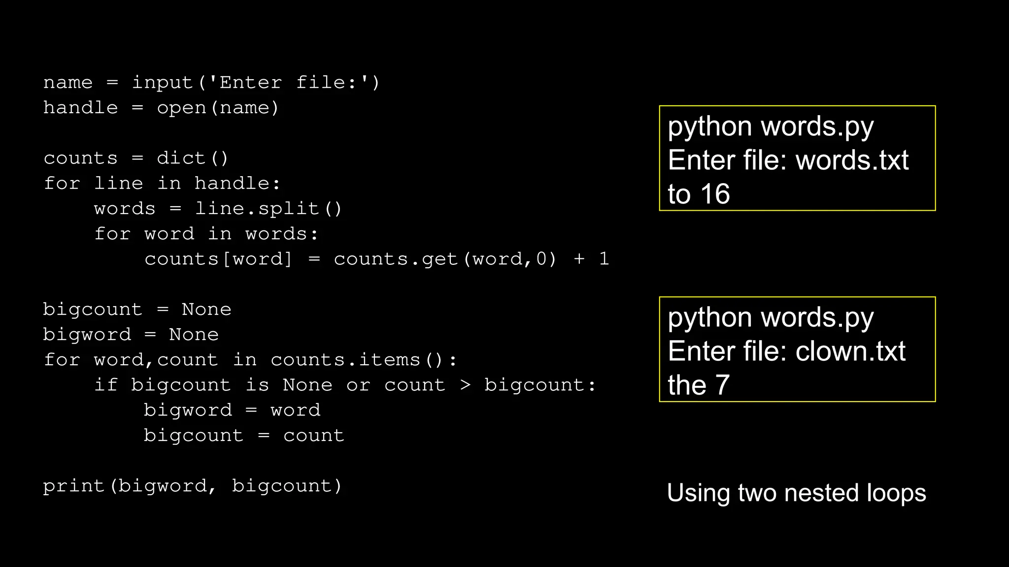 name = input('Enter file:')
handle = open(name)
counts = dict()
for line in handle:
words = line.split()
for word in words:
counts[word] = counts.get(word,0) + 1
bigcount = None
bigword = None
for word,count in counts.items():
if bigcount is None or count > bigcount:
bigword = word
bigcount = count
print(bigword, bigcount)
python words.py
Enter file: clown.txt
the 7
python words.py
Enter file: words.txt
to 16
Using two nested loops
 