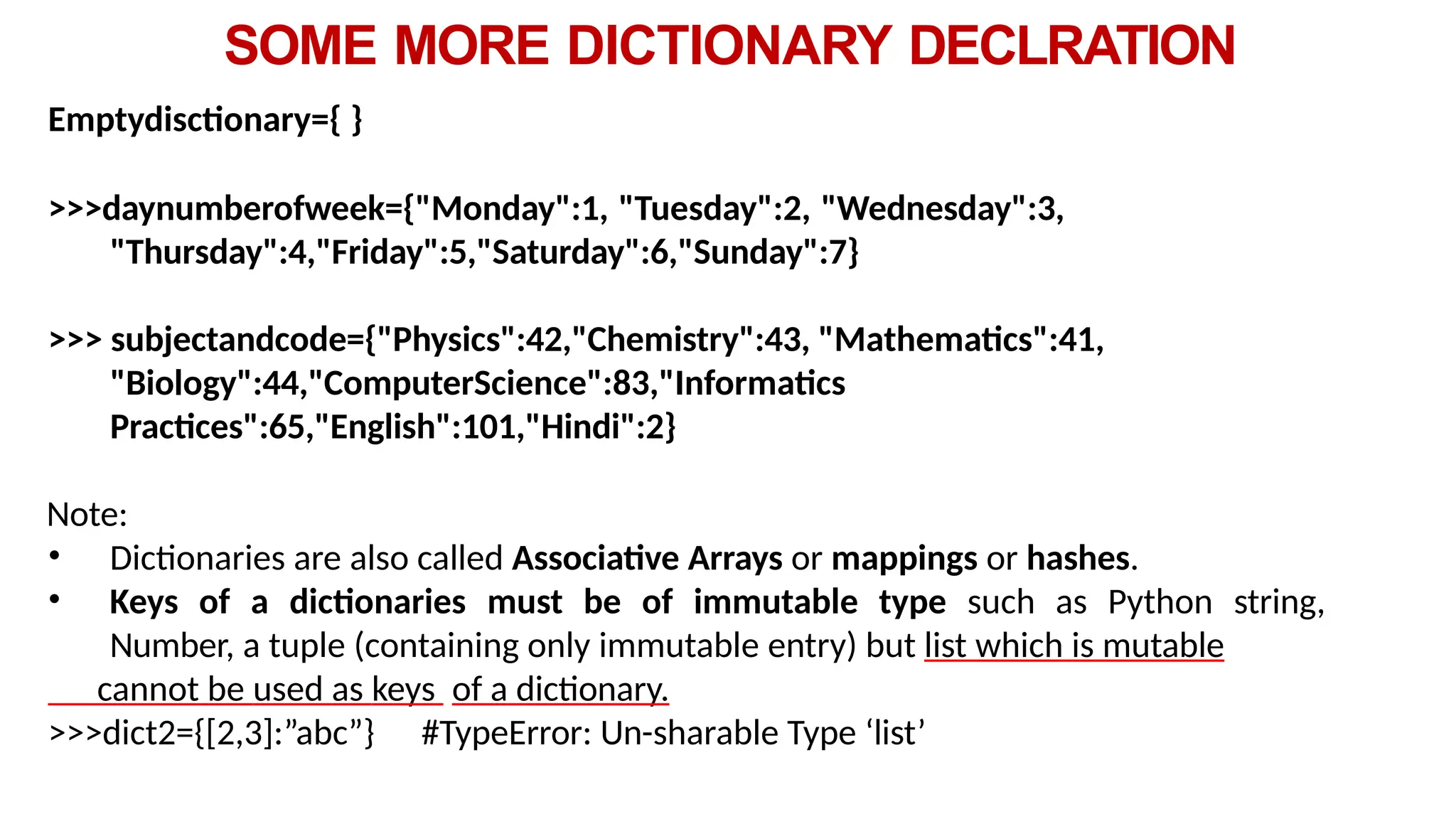 SOME MORE DICTIONARY DECLRATION
Emptydisctionary={ }
>>>daynumberofweek={"Monday":1, "Tuesday":2, "Wednesday":3,
"Thursday":4,"Friday":5,"Saturday":6,"Sunday":7}
>>> subjectandcode={"Physics":42,"Chemistry":43, "Mathematics":41,
"Biology":44,"ComputerScience":83,"Informatics
Practices":65,"English":101,"Hindi":2}
Note:
• Dictionaries are also called Associative Arrays or mappings or hashes.
• Keys of a dictionaries must be of immutable type such as Python string,
Number, a tuple (containing only immutable entry) but list which is mutable
cannot be used as keys of a dictionary.
>>>dict2={[2,3]:”abc”} #TypeError: Un-sharable Type ‘list’
 