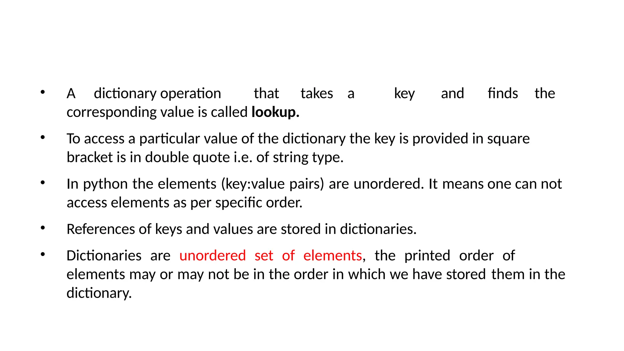 • A dictionary operation that takes a key and finds the
corresponding value is called lookup.
• To access a particular value of the dictionary the key is provided in square
bracket is in double quote i.e. of string type.
• In python the elements (key:value pairs) are unordered. It means one can not
access elements as per specific order.
• References of keys and values are stored in dictionaries.
• Dictionaries are unordered set of elements, the printed order of
elements may or may not be in the order in which we have stored them in the
dictionary.
 