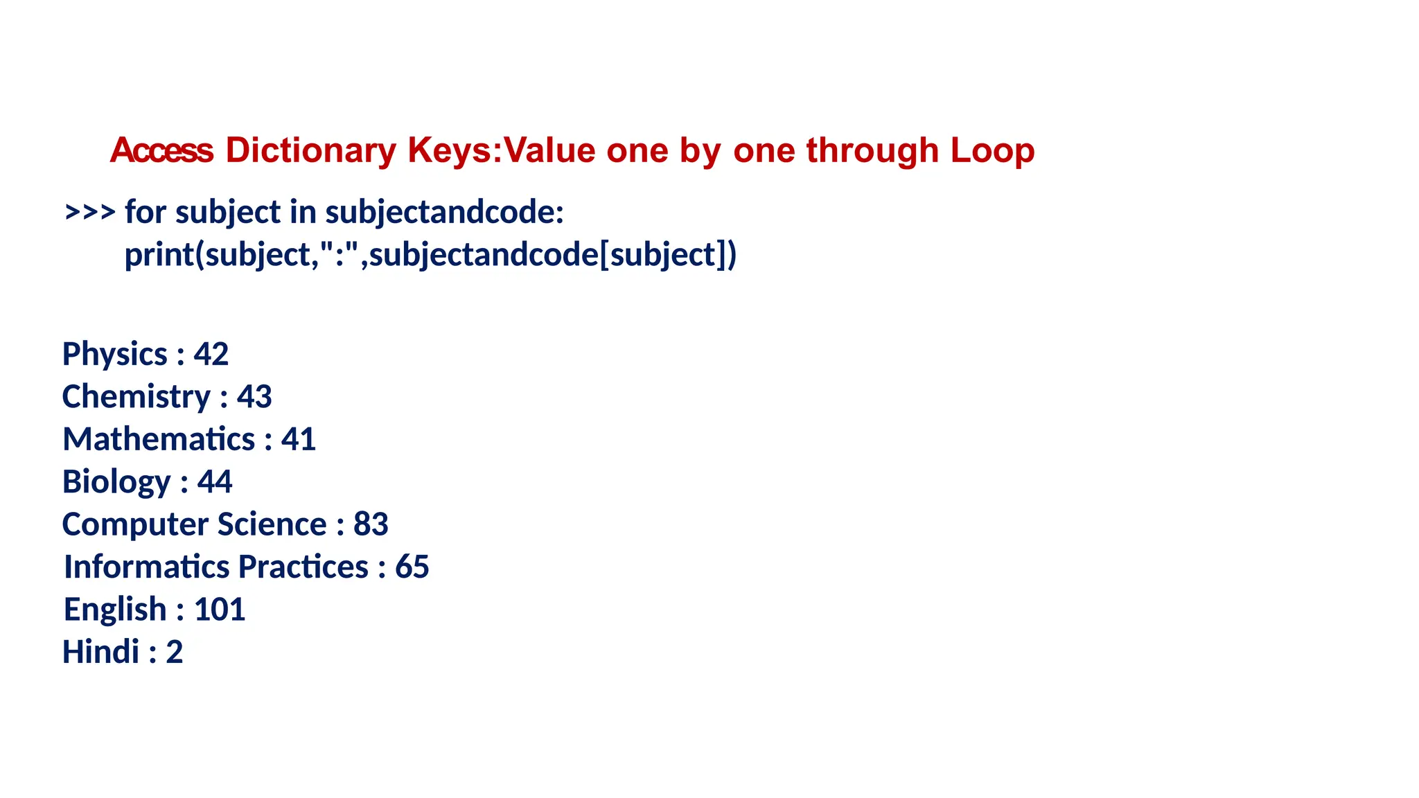 Access Dictionary Keys:Value one by one through Loop
>>> for subject in subjectandcode:
print(subject,":",subjectandcode[subject])
Physics : 42
Chemistry : 43
Mathematics : 41
Biology : 44
Computer Science : 83
Informatics Practices : 65
English : 101
Hindi : 2
 