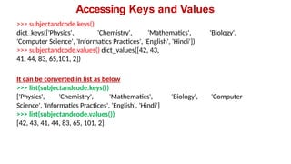Accessing Keys and Values
>>> subjectandcode.keys()
dict_keys(['Physics', 'Chemistry', 'Mathematics', 'Biology',
'Computer Science', 'Informatics Practices', 'English', 'Hindi'])
>>> subjectandcode.values() dict_values([42, 43,
41, 44, 83, 65,101, 2])
It can be converted in list as below
>>> list(subjectandcode.keys())
['Physics', 'Chemistry', 'Mathematics', 'Biology', 'Computer
Science', 'Informatics Practices', 'English', 'Hindi']
>>> list(subjectandcode.values())
[42, 43, 41, 44, 83, 65, 101, 2]
 