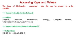 Accessing Keys and Values
The keys of Dictionaries converted into list can be stored in a list
variable.
>>> Subject=list(subjectandcode.keys())
>>>Subject
['Physics', 'Chemistry', 'Mathematics', 'Biology', 'Computer Science',
'Informatics Practices', 'English', 'Hindi']
>>> SubjectCode=list(subjectandcode.values())
>>>SubjectCode
[42, 43, 41, 44, 83, 65, 101, 2]
 