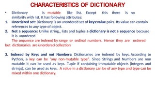 CHARACTERISTICS OF DICTIONARY
• Dictionary is mutable like list. Except this there is no
similarity with list. It has following attributes:
1. Unordered set: Dictionary is an unordered set of keys:value pairs. Its value can contain
references to any type of object.
2. Not a sequence: Unlike string,, lists and tuples a dictionary is not a sequence because
it is unordered
The sequence are indexed by range or ordinal numbers. Hence they are ordered
but dictionaries are unordered collection
.
3. Indexed by Keys and not Numbers: Dictionaries are indexed by keys. According to
Python, a key can be ”any non-mutable type”. Since Strings and Numbers are non
mutable it can be used as keys. Tuple if containing immutable objects (integers and
strings), can be used as keys. A value in a dictionary can be of any type and type can be
mixed within one dictionary.
 