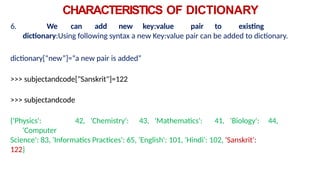 CHARACTERISTICS OF DICTIONARY
6. We can add new key:value pair to existing
dictionary:Using following syntax a new Key:value pair can be added to dictionary.
dictionary[“new”]=“a new pair is added”
>>> subjectandcode["Sanskrit"]=122
>>> subjectandcode
{'Physics': 42, 'Chemistry': 43, 'Mathematics': 41, 'Biology': 44,
'Computer
Science': 83, 'Informatics Practices': 65, 'English': 101, 'Hindi': 102, 'Sanskrit':
122}
 