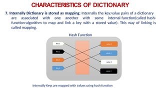 Key 1
Key 2
Key 3
Key 4
value 3
value 4
value 1
value 2
CHARACTERISTICS OF DICTIONARY
7. Internally Dictionary is stored as mapping: Internally the key:value pairs of a dictionary
are associated with one another with some internal function(called hash-
function-algorithm to map and link a key with a stored value). This way of linking is
called mapping.
Hash Function
Internally Keys are mapped with values using hash function
 