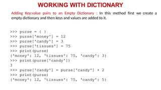 WORKING WITH DICTIONARY
Adding Key:value pairs to an Empty Dictionary : In this method first we create a
empty dictionary and then keys and values are added to it.
>>> purse = { }
>>> purse['money'] = 12
>>> purse['candy'] = 3
>>> purse['tissues'] = 75
>>> print(purse)
{'money': 12, 'tissues': 75, 'candy': 3}
>>> print(purse['candy'])
3
>>> purse['candy'] = purse['candy'] + 2
>>> print(purse)
{'money': 12, 'tissues': 75, 'candy': 5}
 