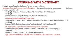 WORKING WITH DICTIONARY
Multiple ways of creating Dictionary: Various ways are as below:
Creating a dictionary from name and values pairs: Using dict() constructor we an create dictionary
from any key :value pair.
>>> Emp1=dict(name="Prakash",Subject="Computer",School="HFC Barauni")
>>> Emp1
{'name': 'Prakash', 'Subject': 'Computer', 'School': 'HFC Barauni'}
or specify comma separated key:value pairs
>>> Emp2=dict({"name":"Rishi","Subject":"Informatics Practices","School":"KV Muzaffarpur FS"})
>>> Emp2
{'name': 'Rishi', 'Subject': 'Informatics Practices', 'School': 'KV Muzaffarpur FS'}
(d) Specify Keys Separately and corresponding values separately:
>>> EMP4=dict(zip(("name","Subject","School"),("R K Tiwari","IP","KV Kishanganj")))
>>> EMP4
{'name': 'R K Tiwari', 'Subject': 'IP', 'School': 'KV Kishanganj'}
zip() function clubs first key with first value, second key with second value and so on.
 