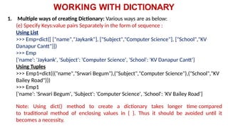WORKING WITH DICTIONARY
1. Multiple ways of creating Dictionary: Various ways are as below:
(e) Specify Keys:value pairs Separately in the form of sequence :
Using List
>>> Emp=dict([ ["name","Jaykank"], ["Subject","Computer Science"], ["School","KV
Danapur Cantt"]])
>>> Emp
{'name': 'Jaykank', 'Subject': 'Computer Science', 'School': 'KV Danapur Cantt'}
Using Tuples
>>> Emp1=dict((("name","Srwari Begum"),("Subject","Computer Science"),("School","KV
Bailey Road")))
>>> Emp1
{'name': 'Srwari Begum', 'Subject': 'Computer Science', 'School': 'KV Bailey Road'}
Note: Using dict() method to create a dictionary takes longer time compared
to traditional method of enclosing values in { }. Thus it should be avoided until it
becomes a necessity.
 