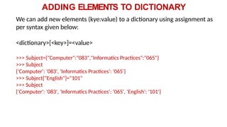 ADDING ELEMENTS TO DICTIONARY
We can add new elements (kye:value) to a dictionary using assignment as
per syntax given below:
<dictionary>[<key>]=<value>
>>> Subject={"Computer":"083","Informatics Practices":"065"}
>>> Subject
{'Computer': '083', 'Informatics Practices': '065'}
>>> Subject["English"]="101"
>>> Subject
{'Computer': '083', 'Informatics Practices': '065', 'English': '101'}
 