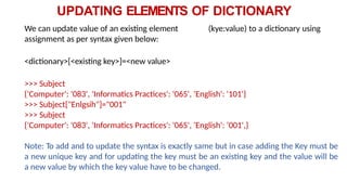 UPDATING ELEMENTS OF DICTIONARY
We can update value of an existing element (kye:value) to a dictionary using
assignment as per syntax given below:
<dictionary>[<existing key>]=<new value>
>>> Subject
{'Computer': '083', 'Informatics Practices': '065', 'English': '101'}
>>> Subject["Enlgsih"]="001"
>>> Subject
{'Computer': '083', 'Informatics Practices': '065', 'English': ‘001',}
Note: To add and to update the syntax is exactly same but in case adding the Key must be
a new unique key and for updating the key must be an existing key and the value will be
a new value by which the key value have to be changed.
 
