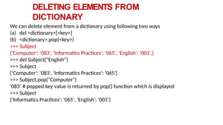 DELETING ELEMENTS FROM
DICTIONARY
We can delete element from a dictionary using following two ways
(a) del <dictionary>[<key>]
(b) <dictionary>.pop(<key>)
>>> Subject
{'Computer': '083', 'Informatics Practices': '065', 'English': ‘001',}
>>> del Subject["English"]
>>> Subject
{'Computer': '083', 'Informatics Practices': '065'}
>>> Subject.pop("Computer")
'083‘ # popped key value is returned by pop() function which is displayed
>>> Subject
{'Informatics Practices': '065', 'English': '001'}
 
