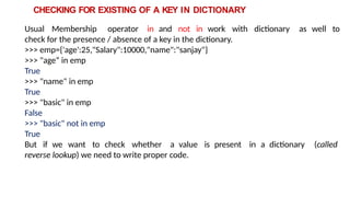 CHECKING FOR EXISTING OF A KEY IN DICTIONARY
Usual Membership operator in and not in work with dictionary as well to
check for the presence / absence of a key in the dictionary.
>>> emp={'age':25,"Salary":10000,"name":"sanjay"}
>>> "age“ in emp
True
>>> "name" in emp
True
>>> "basic" in emp
False
>>> "basic" not in emp
True
But if we want to check whether a value is present in a dictionary (called
reverse lookup) we need to write proper code.
 