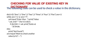 CHECKING FOR VALUE OF EXISTING KEY IN
DICTIONARY
The following code can be used to check a value in the dictionary.
dict1={0:"Zero",1:"One",2:"Two",3:"Three",4:"Four",5:"Five"} ans='y'
while ans=='y' or ans=='Y':
val=input("Enter Vlue: ") print("Value
",val, end=" ") for k in dict1:
if dict1[k] == val: print("Exists at
",k) break;
else:
print("Not Found")
ans=input("Want to check another
value:(y/n)? :- ")
 