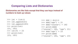 Comparing Lists and Dictionaries
Dictionaries are like lists except that they use keys instead of
numbers to look up values
>>> lst = list()
>>> lst.append(21)
>>> lst.append(183)
>>> print(lst)
[21, 183]
>>> lst[0] = 23
>>> print(lst)
[23, 183]
>>> ddd = dict()
>>> ddd['age'] = 21
>>> ddd['course'] = 182
>>> print(ddd)
{'course': 182, 'age': 21}
>>> ddd['age'] = 23
>>> print(ddd)
{'course': 182, 'age': 23}
 