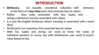 INTRODUCTION
• Dictionary are mutable, unordered collection with elements
in the form of a key:value pairs that associate keys to values.
• Rather than index associated with lists, tuples and
strings,a dictionary has key associated with values.
• It is just like English Dictionary where meaning is associated with a word
(Key).
• Dictionaries are containers that associate keys to values.
• With list, tuples and strings we need to know the index of
individual element to access but with Dictionaries user need to search
value based on key.
 