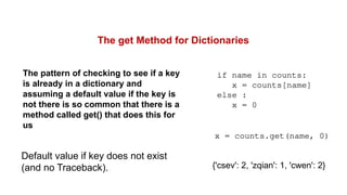 The get Method for Dictionaries
The pattern of checking to see if a key
is already in a dictionary and
assuming a default value if the key is
not there is so common that there is a
method called get() that does this for
us
if name in counts:
x = counts[name]
else :
x = 0
x = counts.get(name, 0)
Default value if key does not exist
(and no Traceback). {'csev': 2, 'zqian': 1, 'cwen': 2}
 