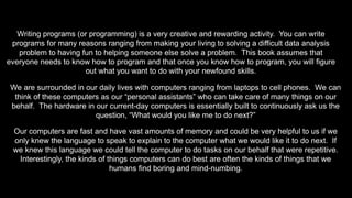 Writing programs (or programming) is a very creative and rewarding activity. You can write
programs for many reasons ranging from making your living to solving a difficult data analysis
problem to having fun to helping someone else solve a problem. This book assumes that
everyone needs to know how to program and that once you know how to program, you will figure
out what you want to do with your newfound skills.
We are surrounded in our daily lives with computers ranging from laptops to cell phones. We can
think of these computers as our “personal assistants” who can take care of many things on our
behalf. The hardware in our current-day computers is essentially built to continuously ask us the
question, “What would you like me to do next?”
Our computers are fast and have vast amounts of memory and could be very helpful to us if we
only knew the language to speak to explain to the computer what we would like it to do next. If
we knew this language we could tell the computer to do tasks on our behalf that were repetitive.
Interestingly, the kinds of things computers can do best are often the kinds of things that we
humans find boring and mind-numbing.
 