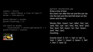 counts = dict()
line = input('Enter a line of text:')
words = line.split()
print('Words:', words)
print('Counting...’)
for word in words:
counts[word] = counts.get(word,0) + 1
print('Counts', counts)
python wordcount.py
Enter a line of text:
the clown ran after the car and the car ran
into the tent and the tent fell down on the
clown and the car
Words: ['the', 'clown', 'ran', 'after', 'the', 'car',
'and', 'the', 'car', 'ran', 'into', 'the', 'tent', 'and',
'the', 'tent', 'fell', 'down', 'on', 'the', 'clown',
'and', 'the', 'car']
Counting...
Counts {'and': 3, 'on': 1, 'ran': 2, 'car': 3,
'into': 1, 'after': 1, 'clown': 2, 'down': 1, 'fell':
1, 'the': 7, 'tent': 2}
 