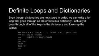 Definite Loops and Dictionaries
Even though dictionaries are not stored in order, we can write a for
loop that goes through all the entries in a dictionary - actually it
goes through all of the keys in the dictionary and looks up the
values
>>> counts = { 'chuck' : 1 , 'fred' : 42, 'jan': 100}
>>> for key in counts:
... print(key, counts[key])
...
jan 100
chuck 1
fred 42
>>>
 
