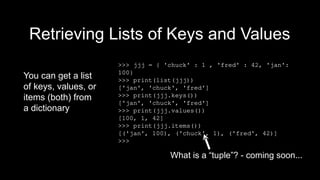 Retrieving Lists of Keys and Values
You can get a list
of keys, values, or
items (both) from
a dictionary
>>> jjj = { 'chuck' : 1 , 'fred' : 42, 'jan':
100}
>>> print(list(jjj))
['jan', 'chuck', 'fred']
>>> print(jjj.keys())
['jan', 'chuck', 'fred']
>>> print(jjj.values())
[100, 1, 42]
>>> print(jjj.items())
[('jan', 100), ('chuck', 1), ('fred', 42)]
>>>
What is a “tuple”? - coming soon...
 