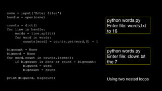 name = input('Enter file:')
handle = open(name)
counts = dict()
for line in handle:
words = line.split()
for word in words:
counts[word] = counts.get(word,0) + 1
bigcount = None
bigword = None
for word,count in counts.items():
if bigcount is None or count > bigcount:
bigword = word
bigcount = count
print(bigword, bigcount)
python words.py
Enter file: clown.txt
the 7
python words.py
Enter file: words.txt
to 16
Using two nested loops
 