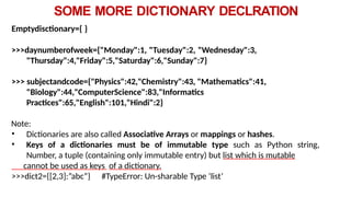 SOME MORE DICTIONARY DECLRATION
Emptydisctionary={ }
>>>daynumberofweek={"Monday":1, "Tuesday":2, "Wednesday":3,
"Thursday":4,"Friday":5,"Saturday":6,"Sunday":7}
>>> subjectandcode={"Physics":42,"Chemistry":43, "Mathematics":41,
"Biology":44,"ComputerScience":83,"Informatics
Practices":65,"English":101,"Hindi":2}
Note:
• Dictionaries are also called Associative Arrays or mappings or hashes.
• Keys of a dictionaries must be of immutable type such as Python string,
Number, a tuple (containing only immutable entry) but list which is mutable
cannot be used as keys of a dictionary.
>>>dict2={[2,3]:”abc”} #TypeError: Un-sharable Type ‘list’
 