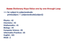 Access Dictionary Keys:Value one by one through Loop
>>> for subject in subjectandcode:
print(subject,":",subjectandcode[subject])
Physics : 42
Chemistry : 43
Mathematics : 41
Biology : 44
Computer Science : 83
Informatics Practices : 65
English : 101
Hindi : 2
 