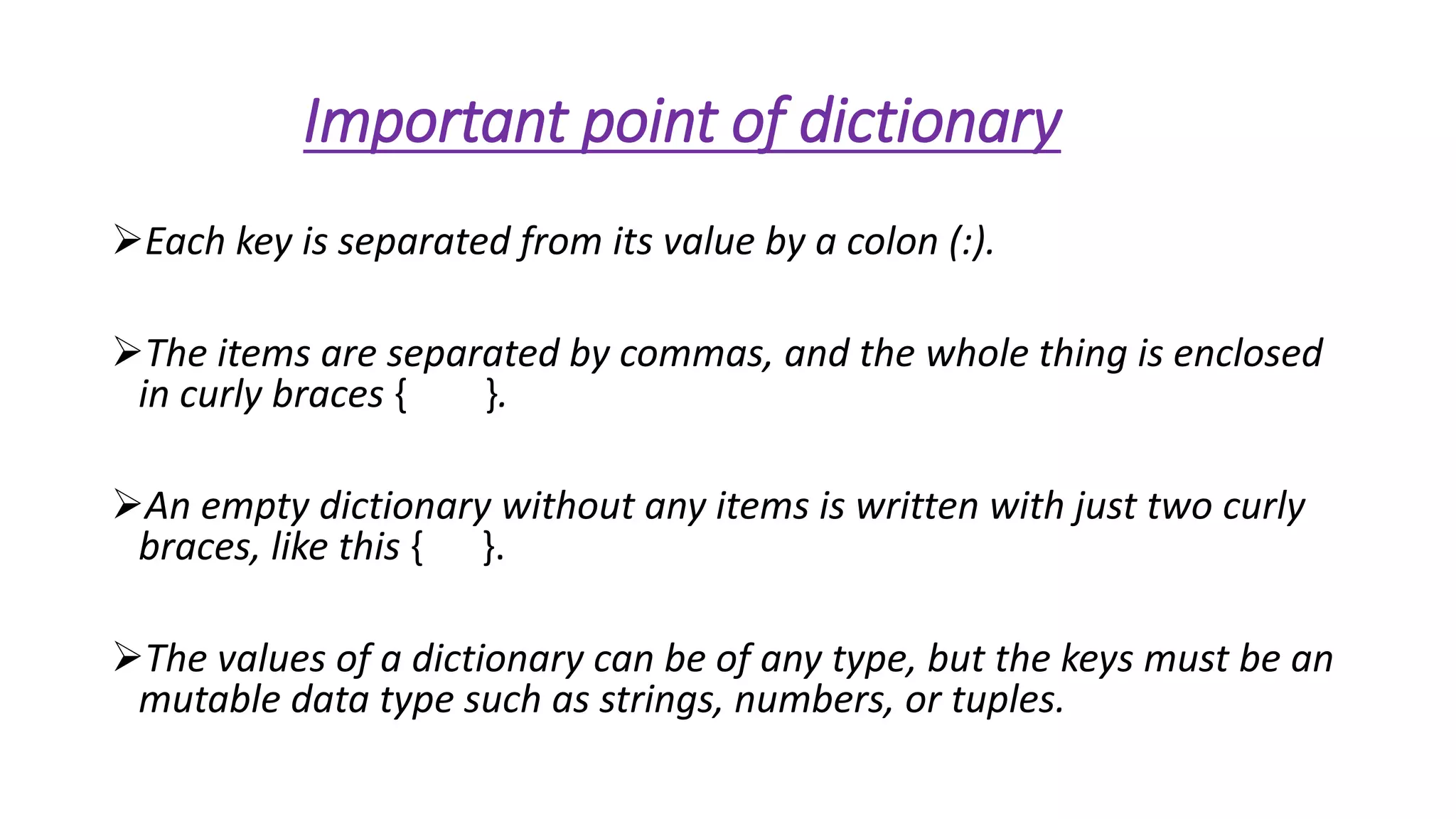 Important point of dictionary 
Each key is separated from its value by a colon (:). 
The items are separated by commas, and the whole thing is enclosed 
in curly braces { }. 
An empty dictionary without any items is written with just two curly 
braces, like this { }. 
The values of a dictionary can be of any type, but the keys must be an 
mutable data type such as strings, numbers, or tuples. 
 