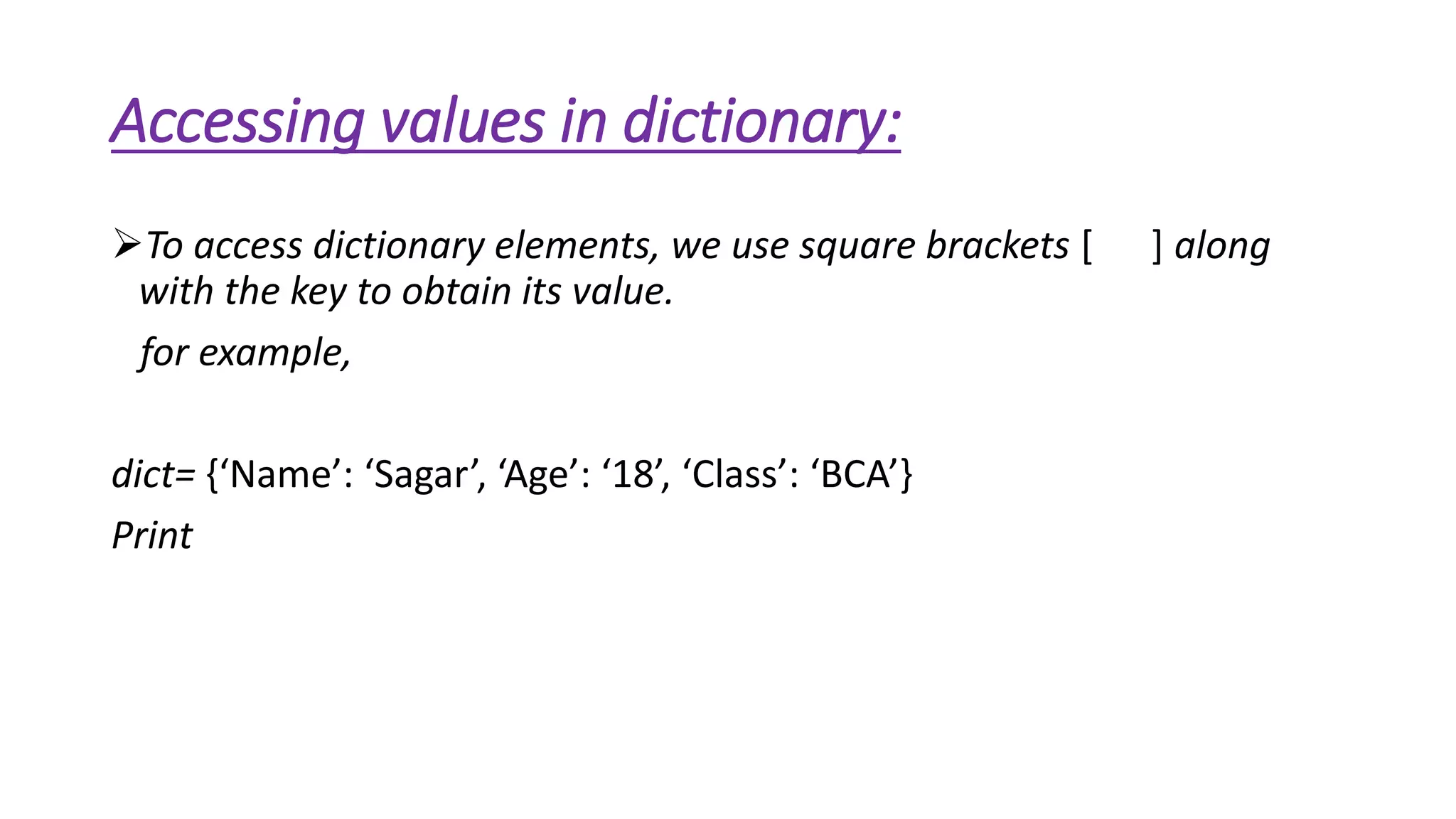 Accessing values in dictionary: 
To access dictionary elements, we use square brackets [ ] along 
with the key to obtain its value. 
for example, 
dict= {‘Name’: ‘Sagar’, ‘Age’: ‘18’, ‘Class’: ‘BCA’} 
Print 
 
