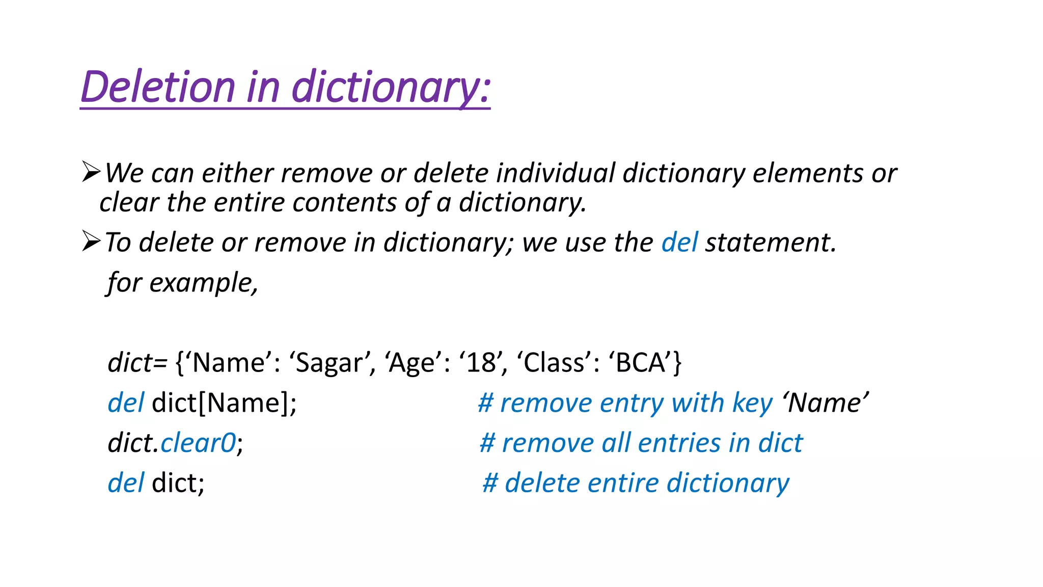 Deletion in dictionary: 
We can either remove or delete individual dictionary elements or 
clear the entire contents of a dictionary. 
To delete or remove in dictionary; we use the del statement. 
for example, 
dict= {‘Name’: ‘Sagar’, ‘Age’: ‘18’, ‘Class’: ‘BCA’} 
del dict[Name]; # remove entry with key ‘Name’ 
dict.clear0; # remove all entries in dict 
del dict; # delete entire dictionary 
 