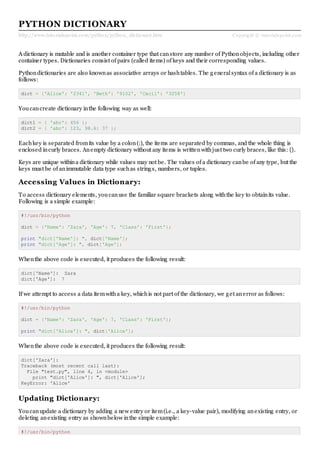 http://www.tutorialspoint.com/python/python_dictionary.htm Copyright © tutorialspoint.com
PYTHON DICTIONARY
A dictionary is mutable and is another container type that canstore any number of Pythonobjects, including other
container types. Dictionaries consist of pairs (called items) of keys and their corresponding values.
Pythondictionaries are also knownas associative arrays or hashtables. The generalsyntax of a dictionary is as
follows:
dict = {'Alice': '2341', 'Beth': '9102', 'Cecil': '3258'}
Youcancreate dictionary inthe following way as well:
dict1 = { 'abc': 456 };
dict2 = { 'abc': 123, 98.6: 37 };
Eachkey is separated fromits value by a colon(:), the items are separated by commas, and the whole thing is
enclosed incurly braces. Anempty dictionary without any items is writtenwithjust two curly braces, like this: {}.
Keys are unique withina dictionary while values may not be. The values of a dictionary canbe of any type, but the
keys must be of animmutable data type suchas strings, numbers, or tuples.
Accessing Values in Dictionary:
To access dictionary elements, youcanuse the familiar square brackets along withthe key to obtainits value.
Following is a simple example:
#!/usr/bin/python
dict = {'Name': 'Zara', 'Age': 7, 'Class': 'First'};
print "dict['Name']: ", dict['Name'];
print "dict['Age']: ", dict['Age'];
Whenthe above code is executed, it produces the following result:
dict['Name']: Zara
dict['Age']: 7
If we attempt to access a data itemwitha key, whichis not part of the dictionary, we get anerror as follows:
#!/usr/bin/python
dict = {'Name': 'Zara', 'Age': 7, 'Class': 'First'};
print "dict['Alice']: ", dict['Alice'];
Whenthe above code is executed, it produces the following result:
dict['Zara']:
Traceback (most recent call last):
File "test.py", line 4, in <module>
print "dict['Alice']: ", dict['Alice'];
KeyError: 'Alice'
Updating Dictionary:
Youcanupdate a dictionary by adding a new entry or item(i.e., a key-value pair), modifying anexisting entry, or
deleting anexisting entry as shownbelow inthe simple example:
#!/usr/bin/python
 