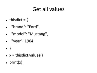 Get all values
 thisdict = {
 "brand": "Ford",
 "model": "Mustang",
 "year": 1964
 }
 x = thisdict.values()
 print(x)
 