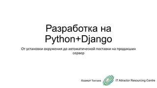 Разработка на
Python+Django
От установки окружения до автоматической поставки на продакшин
сервер
IT Attractor Resourcing CentreАзамат Тохтаев
 