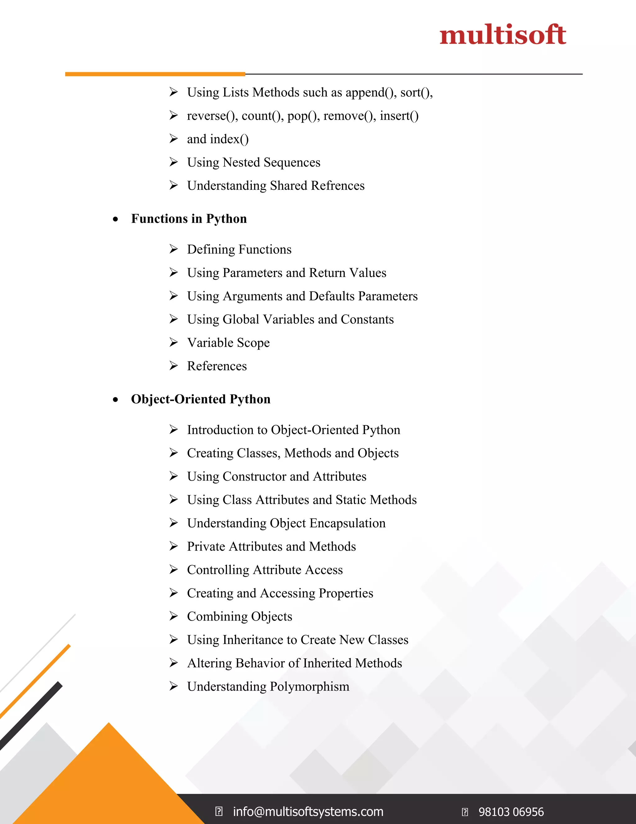 info@multisoftsystems.com 98103 06956  Using Lists Methods such as append(), sort(),  reverse(), count(), pop(), remove(), insert()  and index()  Using Nested Sequences  Understanding Shared Refrences  Functions in Python  Defining Functions  Using Parameters and Return Values  Using Arguments and Defaults Parameters  Using Global Variables and Constants  Variable Scope  References  Object-Oriented Python  Introduction to Object-Oriented Python  Creating Classes, Methods and Objects  Using Constructor and Attributes  Using Class Attributes and Static Methods  Understanding Object Encapsulation  Private Attributes and Methods  Controlling Attribute Access  Creating and Accessing Properties  Combining Objects  Using Inheritance to Create New Classes  Altering Behavior of Inherited Methods  Understanding Polymorphism 