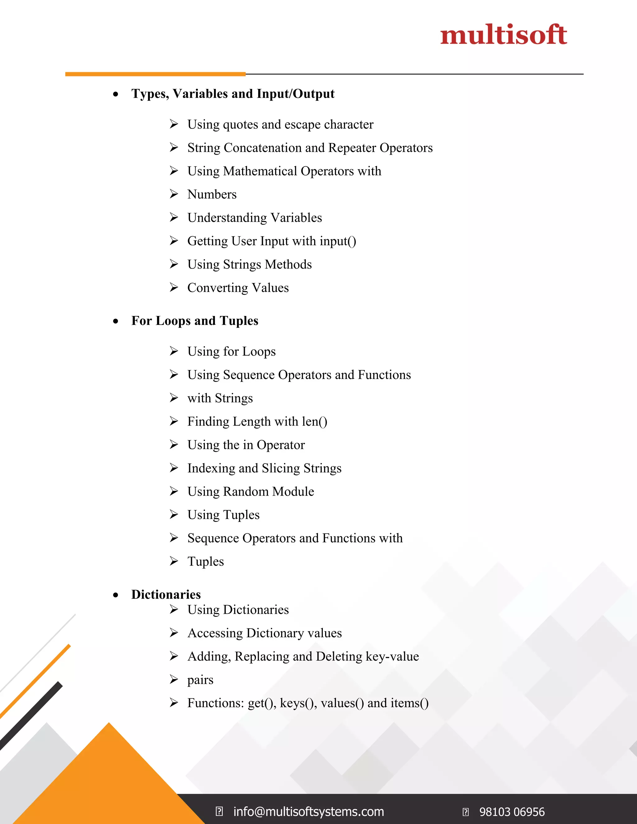 info@multisoftsystems.com 98103 06956  Types, Variables and Input/Output  Using quotes and escape character  String Concatenation and Repeater Operators  Using Mathematical Operators with  Numbers  Understanding Variables  Getting User Input with input()  Using Strings Methods  Converting Values  For Loops and Tuples  Using for Loops  Using Sequence Operators and Functions  with Strings  Finding Length with len()  Using the in Operator  Indexing and Slicing Strings  Using Random Module  Using Tuples  Sequence Operators and Functions with  Tuples  Dictionaries  Using Dictionaries  Accessing Dictionary values  Adding, Replacing and Deleting key-value  pairs  Functions: get(), keys(), values() and items() 