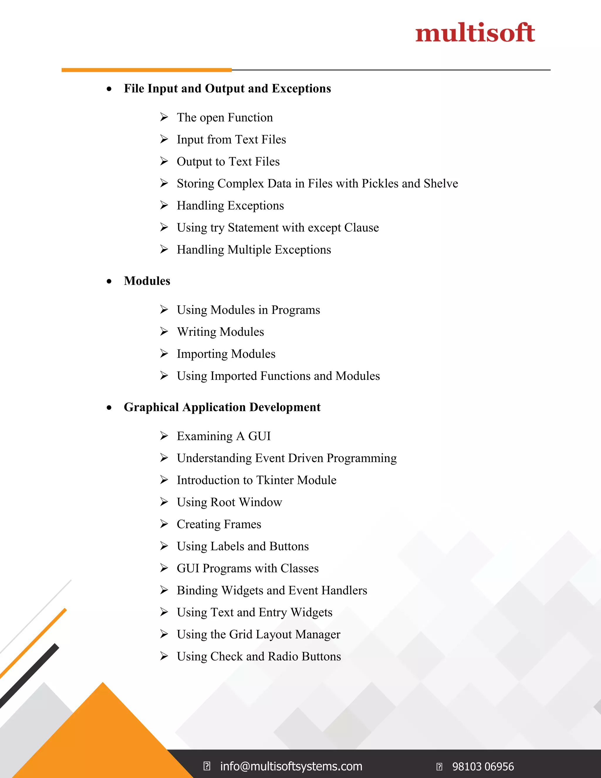 info@multisoftsystems.com 98103 06956  File Input and Output and Exceptions  The open Function  Input from Text Files  Output to Text Files  Storing Complex Data in Files with Pickles and Shelve  Handling Exceptions  Using try Statement with except Clause  Handling Multiple Exceptions  Modules  Using Modules in Programs  Writing Modules  Importing Modules  Using Imported Functions and Modules  Graphical Application Development  Examining A GUI  Understanding Event Driven Programming  Introduction to Tkinter Module  Using Root Window  Creating Frames  Using Labels and Buttons  GUI Programs with Classes  Binding Widgets and Event Handlers  Using Text and Entry Widgets  Using the Grid Layout Manager  Using Check and Radio Buttons 