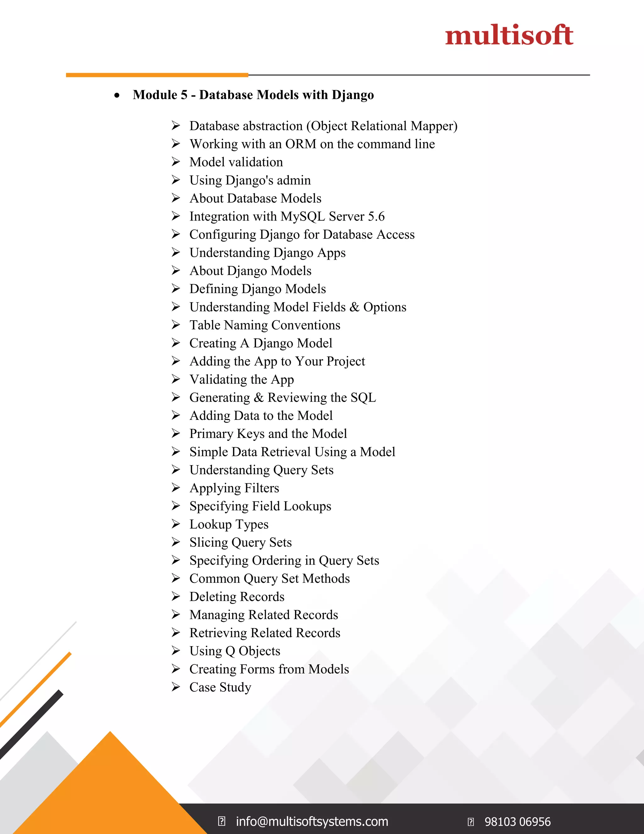 info@multisoftsystems.com 98103 06956  Module 5 - Database Models with Django  Database abstraction (Object Relational Mapper)  Working with an ORM on the command line  Model validation  Using Django's admin  About Database Models  Integration with MySQL Server 5.6  Configuring Django for Database Access  Understanding Django Apps  About Django Models  Defining Django Models  Understanding Model Fields & Options  Table Naming Conventions  Creating A Django Model  Adding the App to Your Project  Validating the App  Generating & Reviewing the SQL  Adding Data to the Model  Primary Keys and the Model  Simple Data Retrieval Using a Model  Understanding Query Sets  Applying Filters  Specifying Field Lookups  Lookup Types  Slicing Query Sets  Specifying Ordering in Query Sets  Common Query Set Methods  Deleting Records  Managing Related Records  Retrieving Related Records  Using Q Objects  Creating Forms from Models  Case Study 