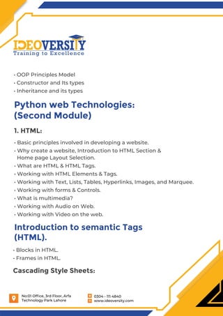 0304 - 111 4840
www.ideoversity.com
No:01 Ofﬁce, 3rd Floor, Arfa
Technology Park Lahore
• OOP Principles Model
• Constructor and Its types
• Inheritance and its types
Python web Technologies:
(Second Module)
1. HTML:
• Basic principles involved in developing a website.
• Why create a website, Introduction to HTML Section &
Home page Layout Selection.
• What are HTML & HTML Tags.
• Working with HTML Elements & Tags.
• Working with Text, Lists, Tables, Hyperlinks, Images, and Marquee.
• Working with forms & Controls.
• What is multimedia?
• Working with Audio on Web.
• Working with Video on the web.
Introduction to semantic Tags
(HTML).
• Blocks in HTML.
• Frames in HTML.
Cascading Style Sheets:
 