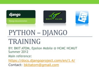 PYTHON – DJANGO
TRAINING
BY: BKIT ATOM, Epsilon Mobile @ HCMC HCMUT
Summer 2012
Main reference:
https://docs.djangoproject.com/en/1.4/
Contact: bkitatom@gmail.com
 