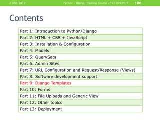 23/08/2012                    Python - Django Training Course 2012 @HCMUT   100




Contents
      Part 1: Introduction to Python/Django
      Part 2: HTML + CSS + JavaScript
      Part 3: Installation & Configuration
      Part 4: Models
      Part 5: QuerySets
      Part 6: Admin Sites
      Part 7: URL Configuration and Request/Response (Views)
      Part 8: Software development support
      Part 9: Django Templates
      Part 10: Forms
      Part 11: File Uploads and Generic View
      Part 12: Other topics
      Part 13: Deployment
 