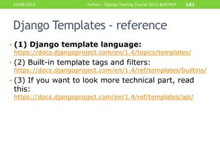 23/08/2012             Python - Django Training Course 2012 @HCMUT   101




 Django Templates - reference
• (1) Django template language:
  https://docs.djangoproject.com/en/1.4/topics/templates/
• (2) Built-in template tags and filters:
  https://docs.djangoproject.com/en/1.4/ref/templates/builtins/
• (3) If you want to look more technical part, read
 this:
 https://docs.djangoproject.com/en/1.4/ref/templates/api/
 